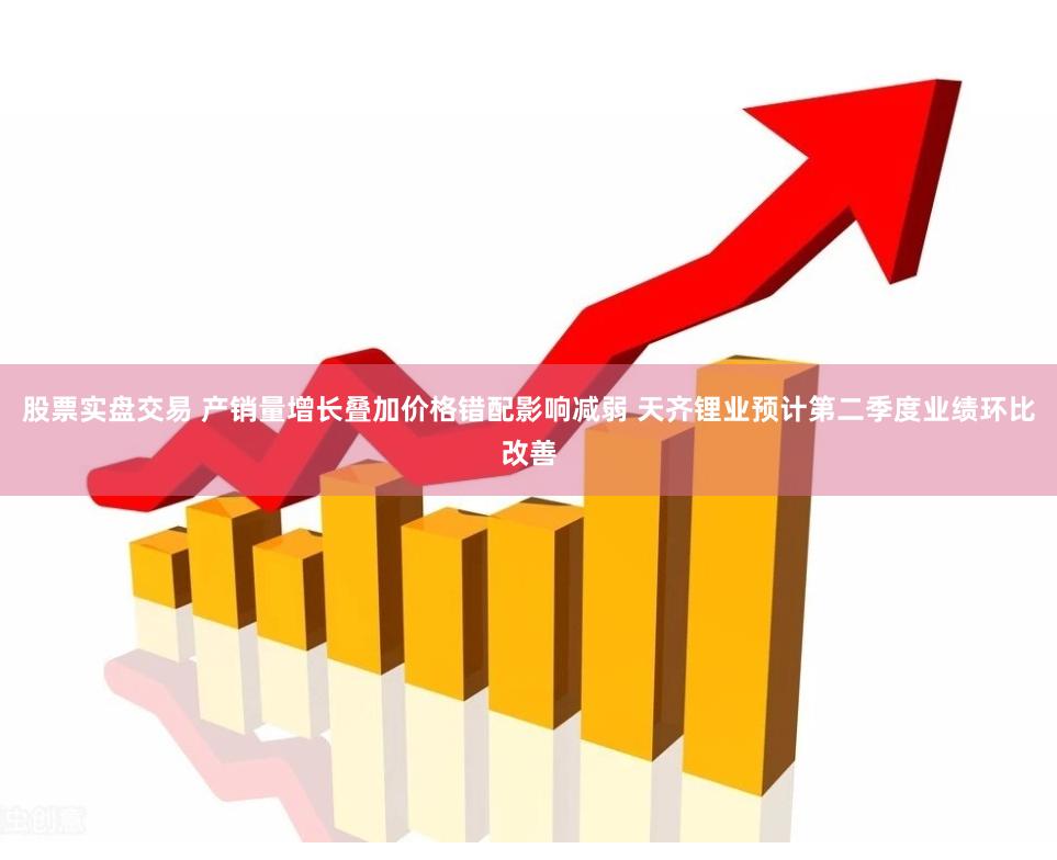 股票实盘交易 产销量增长叠加价格错配影响减弱 天齐锂业预计第二季度业绩环比改善