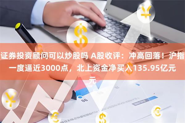 证券投资顾问可以炒股吗 A股收评：冲高回落！沪指一度逼近3000点，北上资金净买入135.95亿元