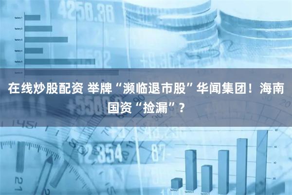 在线炒股配资 举牌“濒临退市股”华闻集团！海南国资“捡漏”？