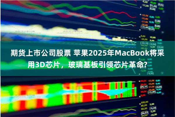 期货上市公司股票 苹果2025年MacBook将采用3D芯片，玻璃基板引领芯片革命?