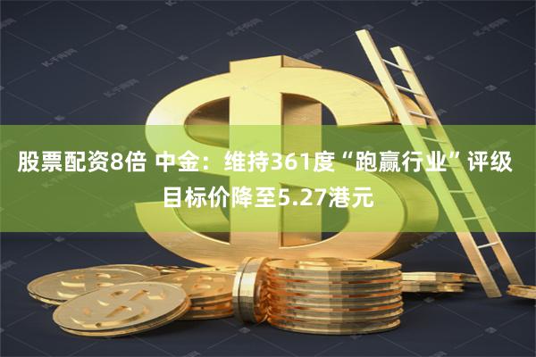 股票配资8倍 中金：维持361度“跑赢行业”评级 目标价降至5.27港元