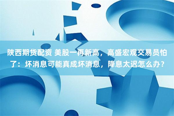 陕西期货配资 美股一再新高，高盛宏观交易员怕了：坏消息可能真成坏消息，降息太迟怎么办？