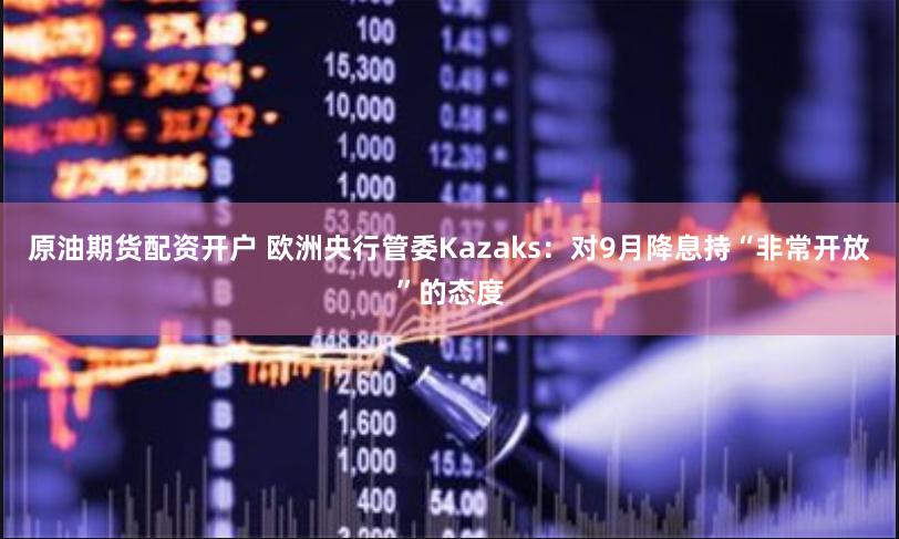 原油期货配资开户 欧洲央行管委Kazaks：对9月降息持“非常开放”的态度