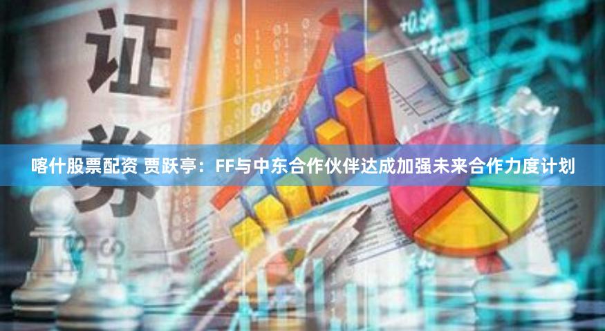 喀什股票配资 贾跃亭：FF与中东合作伙伴达成加强未来合作力度计划