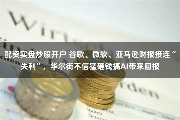 配资实盘炒股开户 谷歌、微软、亚马逊财报接连“失利”，华尔街不信猛砸钱搞AI带来回报