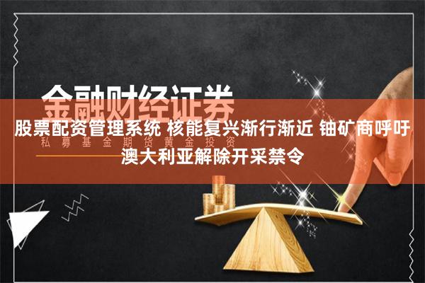 股票配资管理系统 核能复兴渐行渐近 铀矿商呼吁澳大利亚解除开采禁令