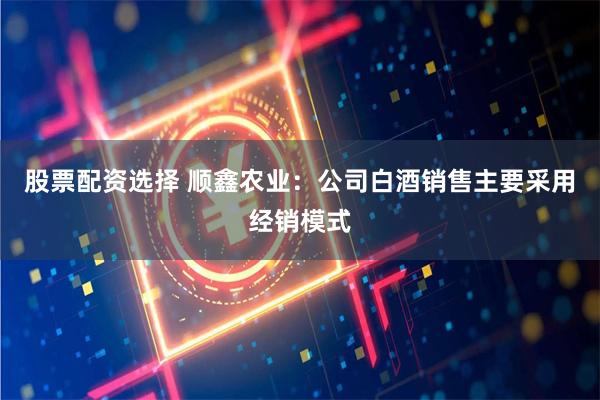 股票配资选择 顺鑫农业：公司白酒销售主要采用经销模式