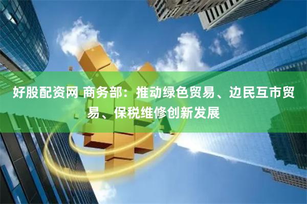 好股配资网 商务部：推动绿色贸易、边民互市贸易、保税维修创新发展