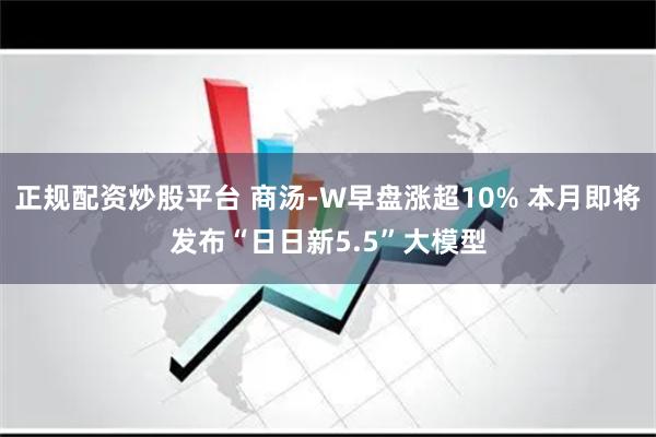 正规配资炒股平台 商汤-W早盘涨超10% 本月即将发布“日日新5.5”大模型