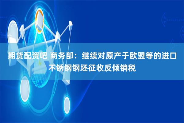 期货配资吧 商务部：继续对原产于欧盟等的进口不锈钢钢坯征收反倾销税