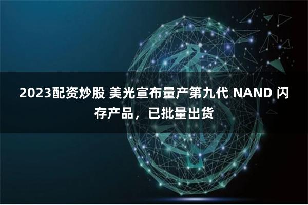 2023配资炒股 美光宣布量产第九代 NAND 闪存产品，已批量出货