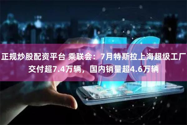 正规炒股配资平台 乘联会：7月特斯拉上海超级工厂交付超7.4万辆，国内销量超4.6万辆