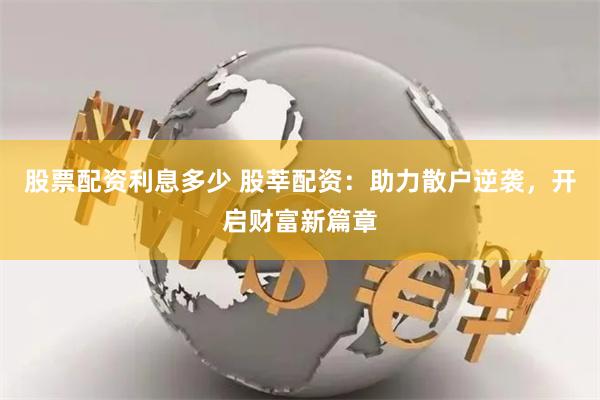 股票配资利息多少 股莘配资：助力散户逆袭，开启财富新篇章