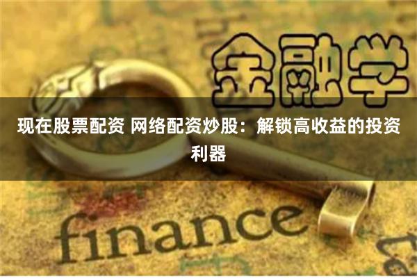 现在股票配资 网络配资炒股：解锁高收益的投资利器