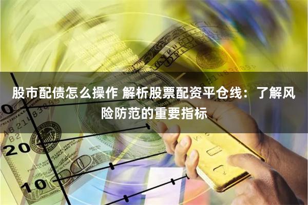 股市配债怎么操作 解析股票配资平仓线：了解风险防范的重要指标