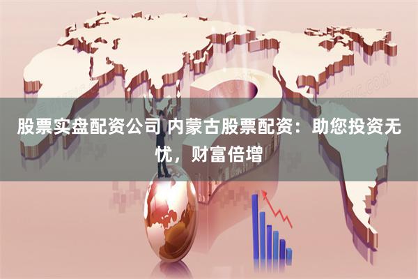 股票实盘配资公司 内蒙古股票配资：助您投资无忧，财富倍增