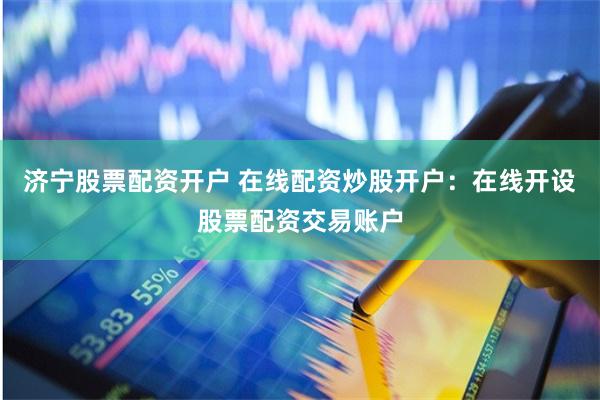 济宁股票配资开户 在线配资炒股开户：在线开设股票配资交易账户