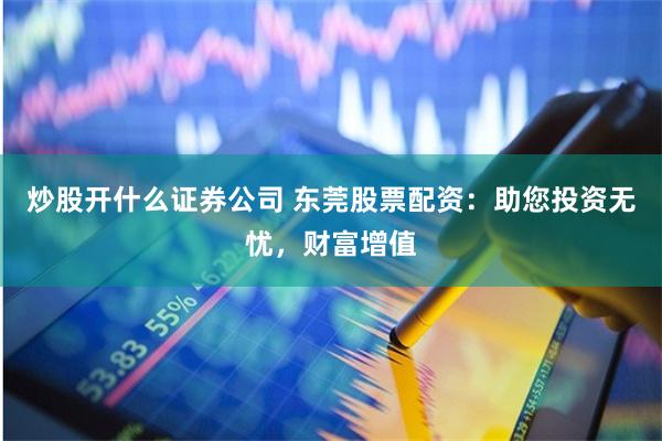 炒股开什么证券公司 东莞股票配资：助您投资无忧，财富增值