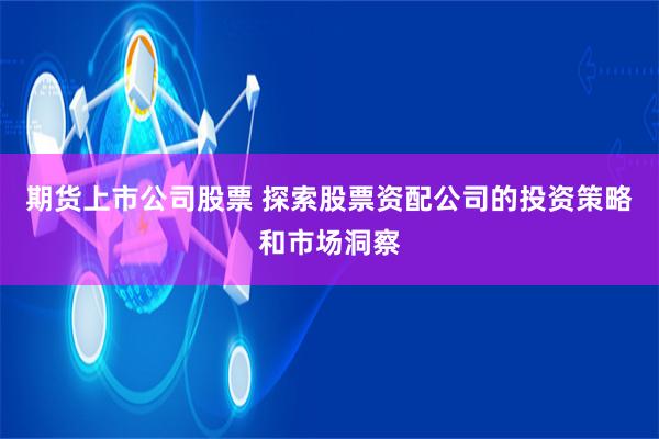 期货上市公司股票 探索股票资配公司的投资策略和市场洞察