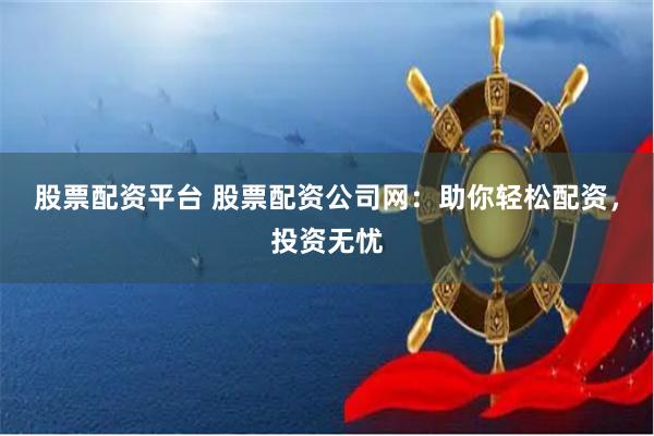 股票配资平台 股票配资公司网：助你轻松配资，投资无忧