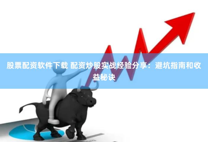 股票配资软件下载 配资炒股实战经验分享：避坑指南和收益秘诀