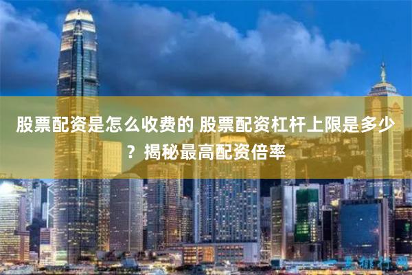 股票配资是怎么收费的 股票配资杠杆上限是多少？揭秘最高配资倍率