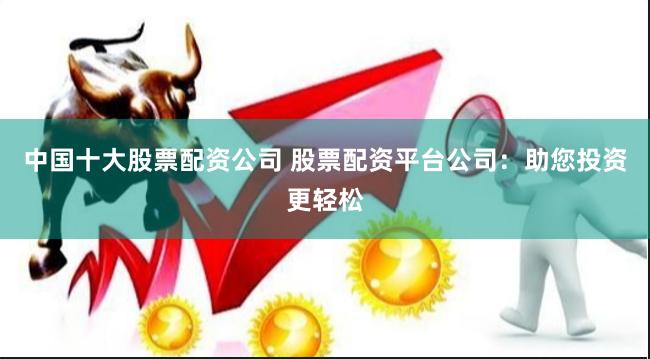中国十大股票配资公司 股票配资平台公司：助您投资更轻松