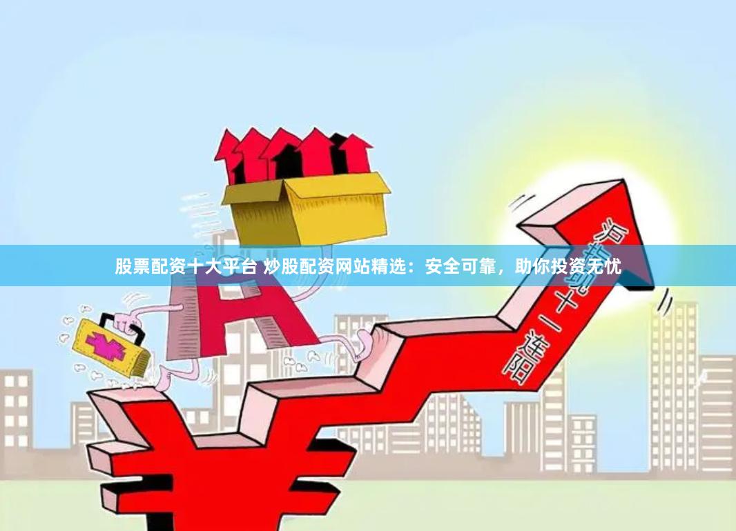 股票配资十大平台 炒股配资网站精选：安全可靠，助你投资无忧