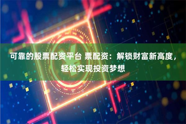 可靠的股票配资平台 票配资：解锁财富新高度，轻松实现投资梦想